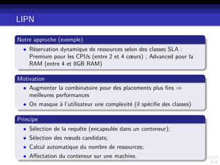 LIPN
Notre approche (exemple)
• Réservation dynamique de ressources selon des classes SLA :
Premium pour les CPUs (entre 2 et 4 cœurs) ; Advanced pour la
RAM (entre 4 et 8GB RAM)
Motivation
• Augmenter la combinatoire pour des placements plus ﬁns ⇒
meilleures performances
• On masque à l’utilisateur une complexité (il spéciﬁe des classes)
Principe
• Sélection de la requête (encapsulée dans un conteneur);
• Sélection des nœuds candidats;
• Calcul automatique du nombre de ressources;
• Aﬀectation du conteneur sur une machine.
2 / 3
 