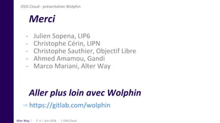 Alter Way
⇒ https://gitlab.com/wolphin
Merci
- Julien Sopena, LIP6
- Christophe Cérin, LIPN
- Christophe Sauthier, Objectif Libre
- Ahmed Amamou, Gandi
- Marco Mariani, Alter Way
Juin 2018 OSIS CloudP. 4
Aller plus loin avec Wolphin
OSIS Cloud - présentation Wolphin
 