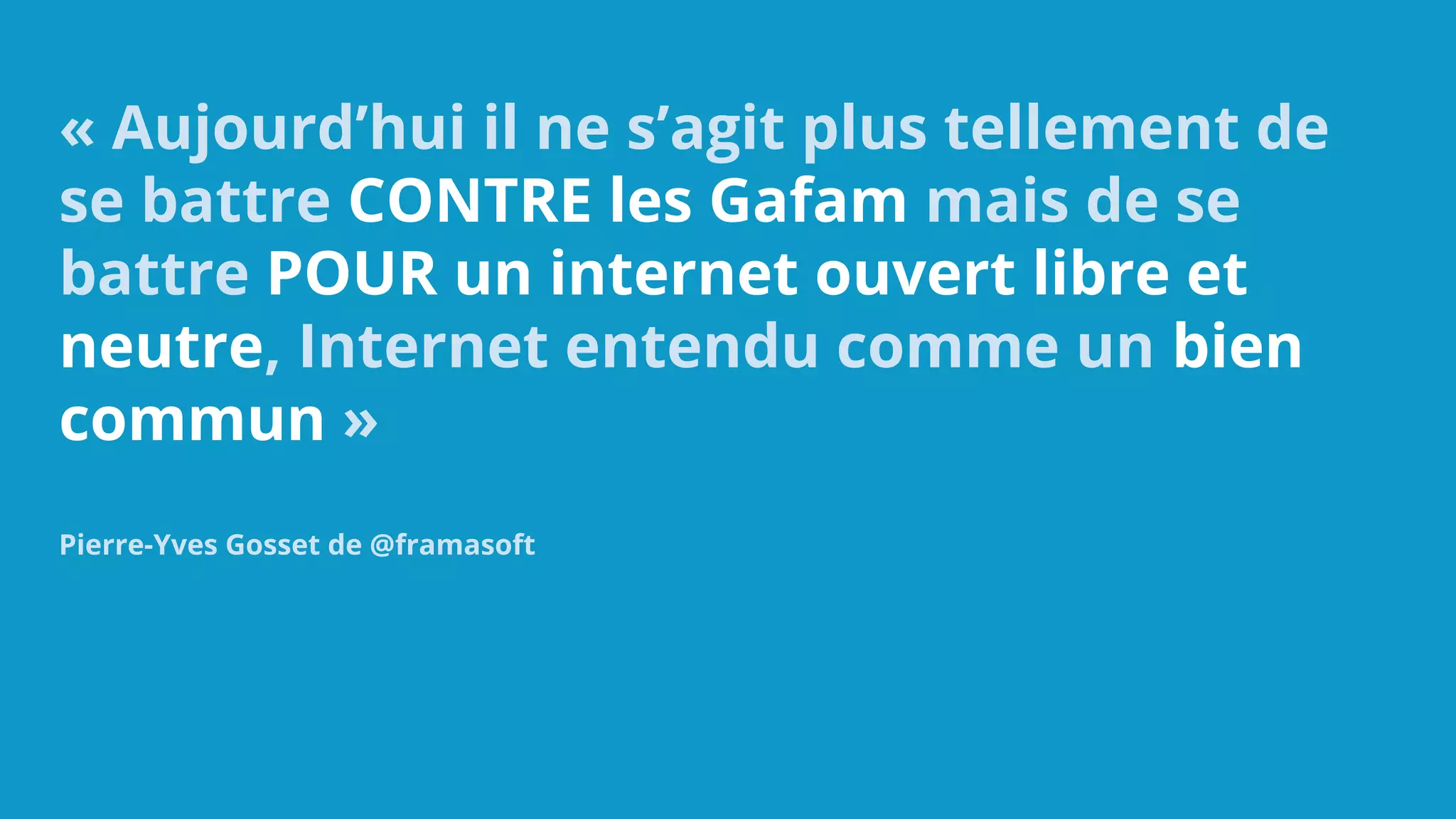 « Aujourd’hui il ne s’agit plus tellement de
se battre CONTRE les Gafam mais de se
battre POUR un internet ouvert libre et
neutre, Internet entendu comme un bien
commun »
Pierre-Yves Gosset de @framasoft
