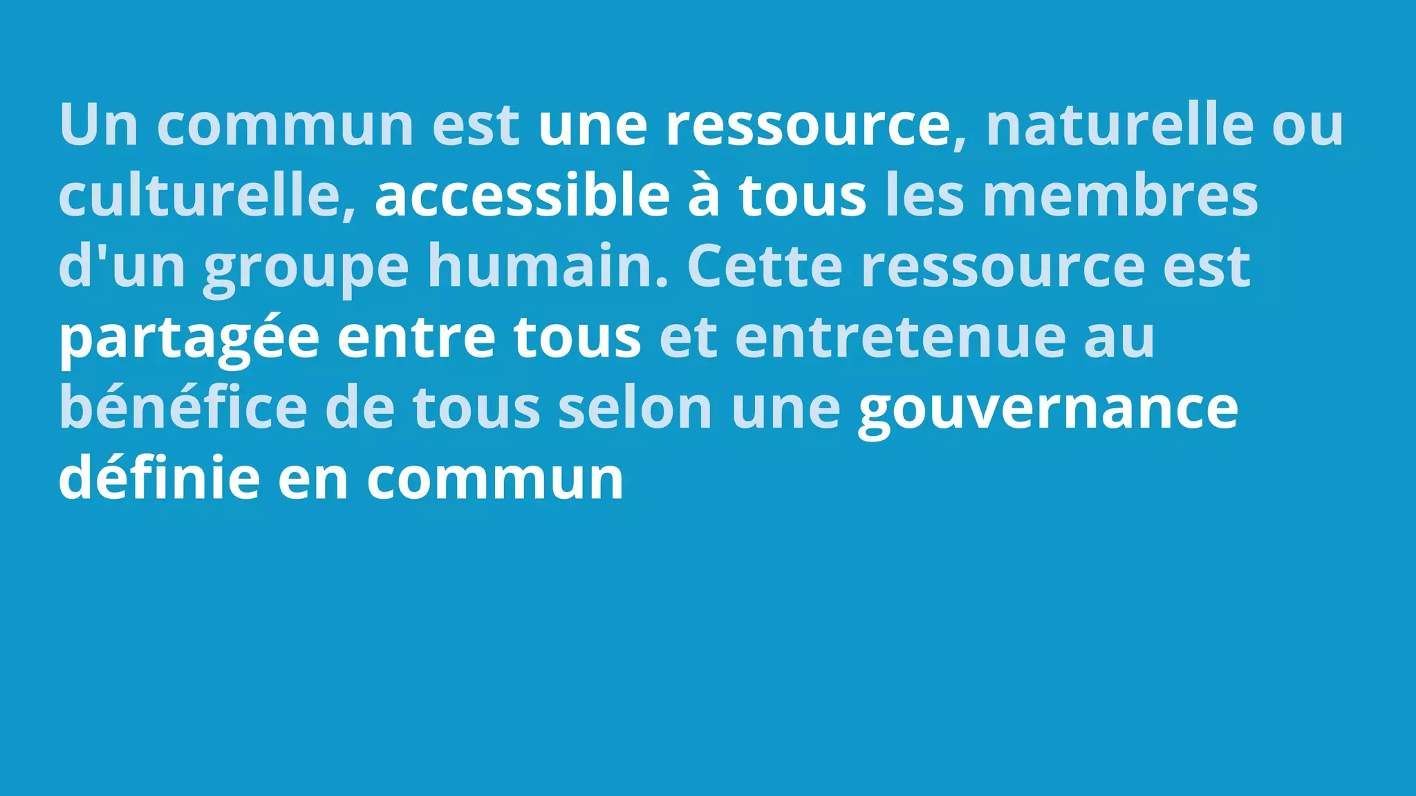Un commun est une ressource, naturelle ou
culturelle, accessible à tous les membres
d'un groupe humain. Cette ressource est
partagée entre tous et entretenue au
bénéfice de tous selon une gouvernance
définie en commun