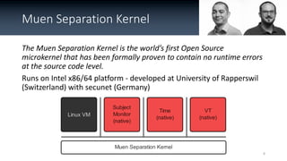 Muen Separation Kernel
The Muen Separation Kernel is the world’s first Open Source
microkernel that has been formally prov...