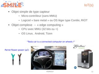 13RTEMS/IoT
IoT(s)
● Objet simple de type capteur
– Micro-contrôleur (sans MMU)
– Logiciel « bare metal » ou OS léger type...