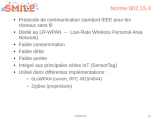 16RTEMS/IoT
Norme 802.15.4
● Protocole de communication standard IEEE pour les
réseaux sans fil
● Dédié au LR-WPAN → Low-R...