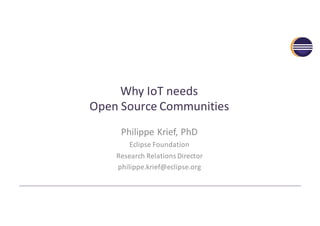 Why	IoT	needs
Open	Source	Communities
Philippe	Krief,	PhD
Eclipse	Foundation
Research	Relations	Director
philippe.krief@eclipse.org
 