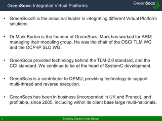Enabling System Level Design2
GreenSocs: Integrated Virtual Platforms
• GreenSocs® is the industrial leader in integrating different Virtual Platform
solutions
• Dr Mark Burton is the founder of GreenSocs. Mark has worked for ARM
managing their modeling group. He was the chair of the OSCI TLM WG
and the OCP-IP SLD WG.
• GreenSocs provided technology behind the TLM-2.0 standard, and the
CCI standard. We continue to be at the heart of SystemC development.
• GreenSocs is a contributor to QEMU, providing technology to support
multi-thread and reverse execution.
• GreenSocs has been in business (incorporated in UK and France), and
profitable, since 2005, including within its client base large multi-nationals.
 