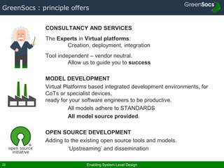 Enabling System Level Design22
GreenSocs : principle offers
CONSULTANCY AND SERVICES
The Experts in Virtual platforms:
Creation, deployment, integration
Tool independent – vendor neutral.
Allow us to guide you to success
MODEL DEVELOPMENT
Virtual Platforms based integrated development environments, for
CoTs or specialist devices,
ready for your software engineers to be productive.
All models adhere to STANDARDS
All model source provided.
OPEN SOURCE DEVELOPMENT
Adding to the existing open source tools and models.
‘Upstreaming’ and dissemination
 