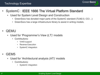 Enabling System Level Design27
Technology Expertise
• SystemC : IEEE 1666 The Virtual Platform Standard
• Used for System Level Design and Construction
• GreenSocs has donated major parts of the SystemC standard (TLM2.0, CCI…)
• GreenSocs has a large infrastructure library to assist in writing models.
• QEMU
• Used for ‘Programmer’s View (LT)’ models
• Contributions:
• VirtIO support
• Reverse Execution
• SystemC integration
• GEM5
• Used for ‘Architectural analysis (AT)’ models
• Contributions:
• SystemC integration
 