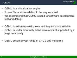 Enabling System Level Design29
QEMU
• QEMU is a virtualization engine
• It uses Dynamic translation to be very very fast.
• We recommend that QEMU is used for software development,
test and debug.
• QEMU is extremely well known and very solid and reliable.
• QEMU is under extremely active development supported by a
large community
• QEMU covers a vast range of CPU’s and Platforms
 