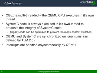 Enabling System Level Design32
QBox features
• QBox is multi-threaded – the QEMU CPU executes in it’s own
thread.
• SystemC code is always executed in it’s own thread to
preserve the integrity of SystemC code.
• (legacy code can be optimized to prevent too many context switches)
• QEMU and SystemC are synchronized on ‘quantums’ (as
defined by TLM 2.0).
• Interrupts are handled asynchronously by QEMU.
 