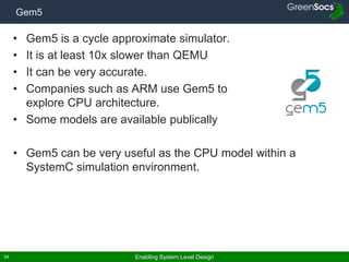 Enabling System Level Design34
Gem5
• Gem5 is a cycle approximate simulator.
• It is at least 10x slower than QEMU
• It can be very accurate.
• Companies such as ARM use Gem5 to
explore CPU architecture.
• Some models are available publically
• Gem5 can be very useful as the CPU model within a
SystemC simulation environment.
 
