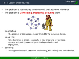 Enabling System Level Design4
IoT : Lots of small devices
• The problem is not building small devices, we know how to do that
• The problem is Connecting, Deploying, Securing them
• Connecting:
• The problem of design is no longer limited to the individual device.
• Deploying:
• Time to market is critical, especially in new emerging IoT devices,
re-spins and prototype development delays adoption and
deployment.
• Securing:
• Testing devices is not just about functionality, but security and conformance.
 