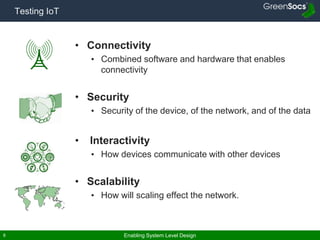 Enabling System Level Design6
Testing IoT
• Connectivity
• Combined software and hardware that enables
connectivity
• Security
• Security of the device, of the network, and of the data
• Interactivity
• How devices communicate with other devices
• Scalability
• How will scaling effect the network.
 