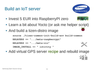 Samsung Open Source Group 11
Build an IoT server
● Invest 5 EUR into RaspberryPI zero
● Learn a bit about Yocto (or ask me helper script)
● And build a tizen-distro image
source ./tizen-common-init-build-env build-common
BBLAYERS += ".../meta-raspberrypi"
BBLAYERS += ".../meta-oic"
IMAGE_INSTALL += " iotivity "
● Add virtual GPS server recipe and rebuild image
 