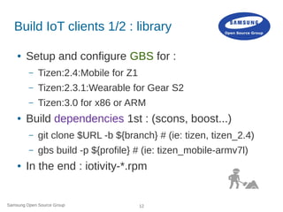 Samsung Open Source Group 12
Build IoT clients 1/2 : library
● Setup and configure GBS for :
– Tizen:2.4:Mobile for Z1
– Tizen:2.3.1:Wearable for Gear S2
– Tizen:3.0 for x86 or ARM
● Build dependencies 1st : (scons, boost...)
– git clone $URL -b ${branch} # (ie: tizen, tizen_2.4)
– gbs build -p ${profile} # (ie: tizen_mobile-armv7l)
● In the end : iotivity-*.rpm
 