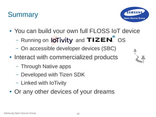 Samsung Open Source Group 18
Summary
● You can build your own full FLOSS IoT device
– Running on and OS
– On accessible developer devices (SBC)
● Interact with commercialized products
– Through Native apps
– Developed with Tizen SDK
– Linked with IoTivity
● Or any other devices of your dreams
 