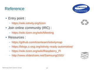 Samsung Open Source Group 19
Reference
● Entry point :
– https://wiki.iotivity.org/tizen
● Join online community (IRC) :
– https://wiki.tizen.org/wiki/Meeting
● Resources :
– https://github.com/tizenteam/iotivitymap
– https://blogs.s-osg.org/iotivity-ready-automotive/
– https://wiki.tizen.org/wiki/Raspberry_Pi
– http://www.slideshare.net/SamsungOSG/
 