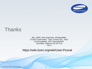 Samsung Open Source Group 20
Thanks
IRIL, INRIA, Pole Systematic, PF/OpenWide,
FLOSS Communities : Tizen, IoTivity, EFL, Yocto
LinuxFoundation, OCF, SamsungOSG,
Libreoffice, FlatIcons (CC BY 2.0)
YOU !
https://wiki.tizen.org/wiki/User:Pcoval
 