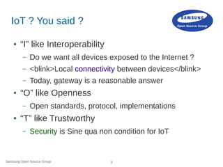 Samsung Open Source Group 3
IoT ? You said ?
● “I” like Interoperability
– Do we want all devices exposed to the Internet ?
– <blink>Local connectivity between devices</blink>
– Today, gateway is a reasonable answer
● “O” like Openness
– Open standards, protocol, implementations
● “T” like Trustworthy
– Security is Sine qua non condition for IoT
 