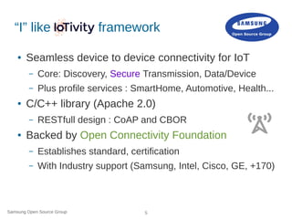 Samsung Open Source Group 5
“I” like framework
● Seamless device to device connectivity for IoT
– Core: Discovery, Secure Transmission, Data/Device
– Plus profile services : SmartHome, Automotive, Health...
● C/C++ library (Apache 2.0)
– RESTfull design : CoAP and CBOR
● Backed by Open Connectivity Foundation
– Establishes standard, certification
– With Industry support (Samsung, Intel, Cisco, GE, +170)
 