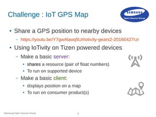 Samsung Open Source Group 9
Challenge : IoT GPS Map
● Share a GPS position to nearby devices
– https://youtu.be/Y7gwAlaoq5U#iotivity-gears2-20160427rzr
● Using IoTivity on Tizen powered devices
– Make a basic server:
● shares a resource (pair of float numbers)
● To run on supported device
– Make a basic client:
● displays position on a map
● To run on consumer product(s)
 