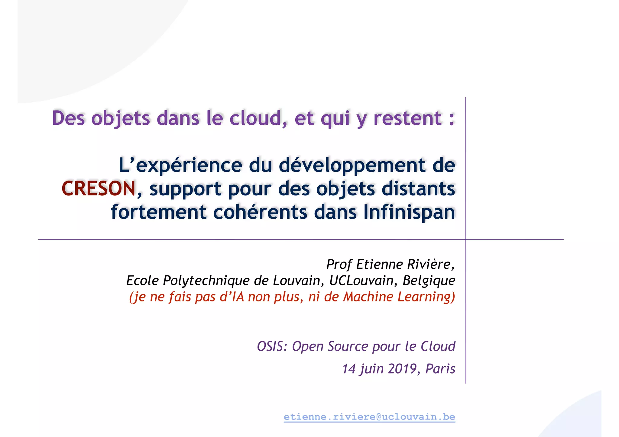 Des objets dans le cloud, et qui y restent :
L’expérience du développement de
CRESON, support pour des objets distants
fortement cohérents dans Infinispan
Prof Etienne Rivière,
Ecole Polytechnique de Louvain, UCLouvain, Belgique
(je ne fais pas d’IA non plus, ni de Machine Learning)
OSIS: Open Source pour le Cloud
14 juin 2019, Paris
etienne.riviere@uclouvain.be
 