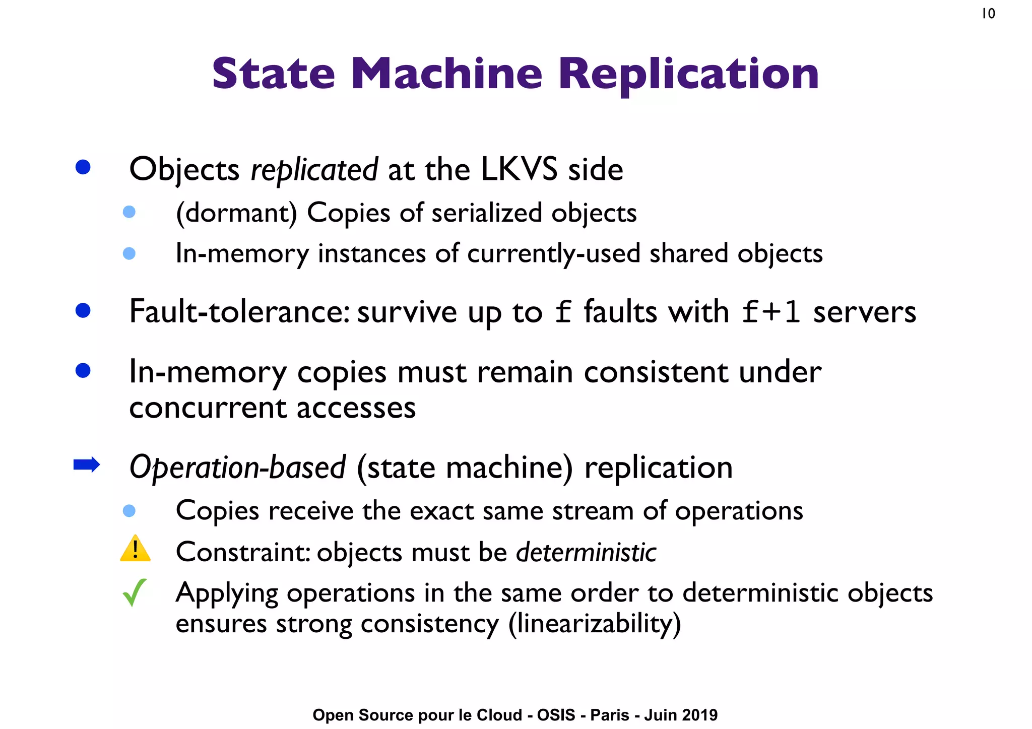 Open Source pour le Cloud - OSIS - Paris - Juin 2019
State Machine Replication
• Objects replicated at the LKVS side
• (dormant) Copies of serialized objects
• In-memory instances of currently-used shared objects
• Fault-tolerance: survive up to f faults with f+1 servers
• In-memory copies must remain consistent under
concurrent accesses
➡ Operation-based (state machine) replication
• Copies receive the exact same stream of operations
⚠ Constraint: objects must be deterministic
✓ Applying operations in the same order to deterministic objects
ensures strong consistency (linearizability)
10
 