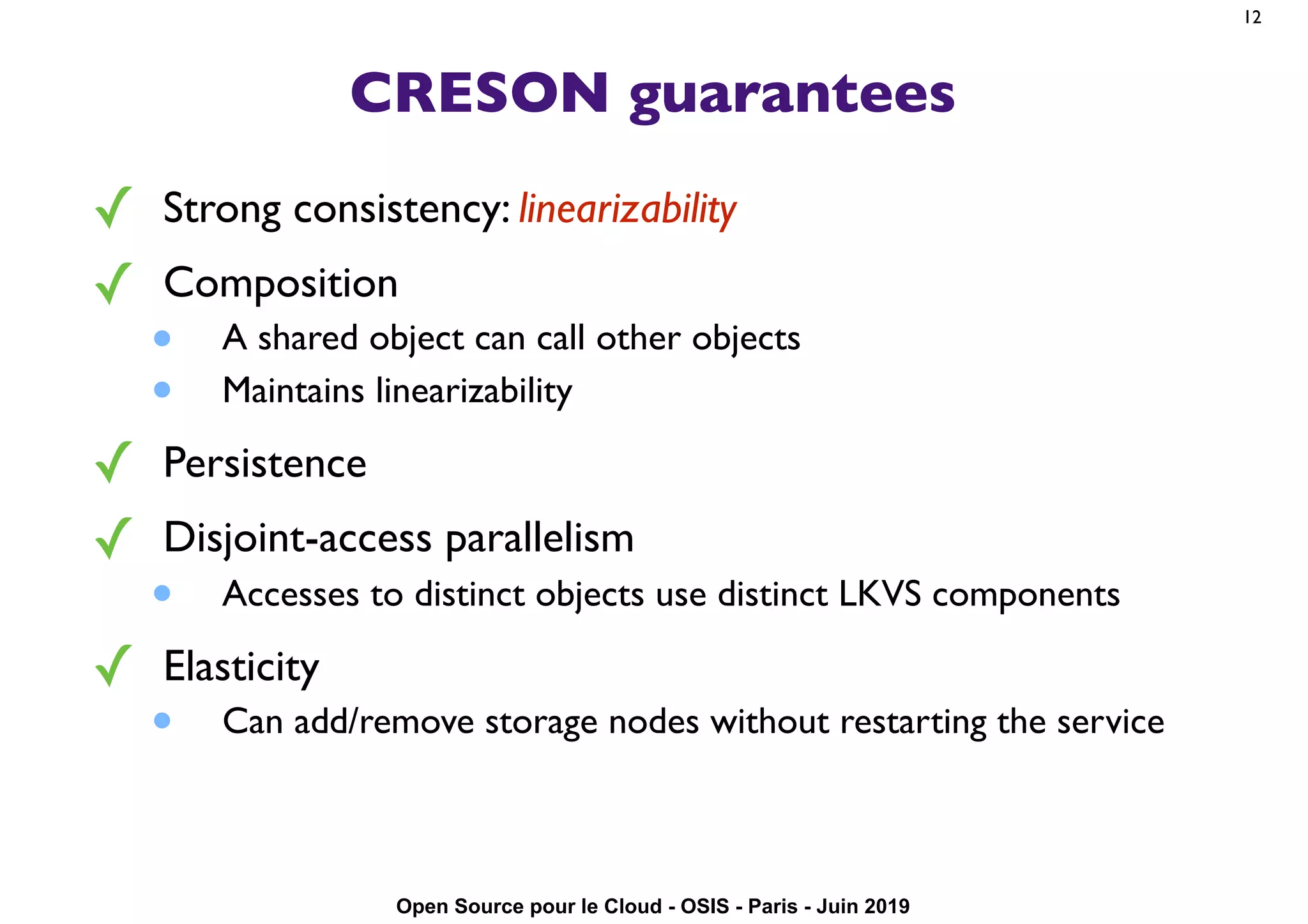 Open Source pour le Cloud - OSIS - Paris - Juin 2019
CRESON guarantees
✓ Strong consistency: linearizability
✓ Composition
• A shared object can call other objects
• Maintains linearizability
✓ Persistence
✓ Disjoint-access parallelism
• Accesses to distinct objects use distinct LKVS components
✓ Elasticity
• Can add/remove storage nodes without restarting the service
12
 