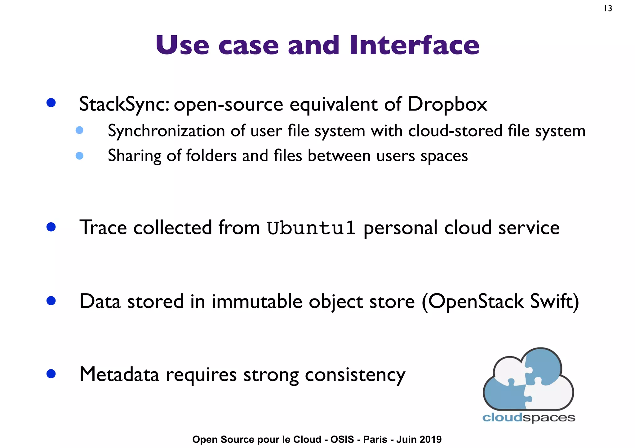 Open Source pour le Cloud - OSIS - Paris - Juin 2019
Use case and Interface
• StackSync: open-source equivalent of Dropbox
• Synchronization of user ﬁle system with cloud-stored ﬁle system
• Sharing of folders and ﬁles between users spaces
• Trace collected from Ubuntu1 personal cloud service
• Data stored in immutable object store (OpenStack Swift)
• Metadata requires strong consistency
13
 
