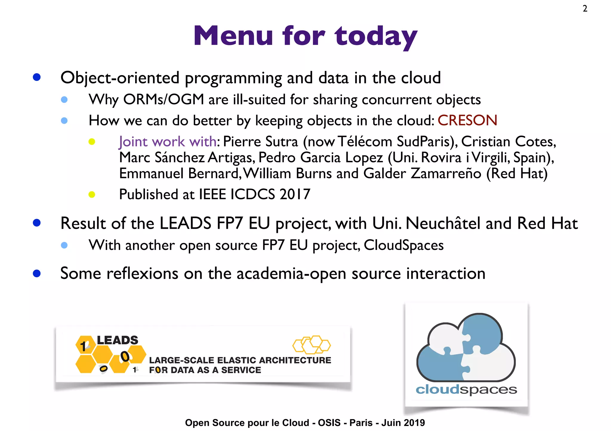 Open Source pour le Cloud - OSIS - Paris - Juin 2019
Menu for today
• Object-oriented programming and data in the cloud
• Why ORMs/OGM are ill-suited for sharing concurrent objects
• How we can do better by keeping objects in the cloud: CRESON
• Joint work with: Pierre Sutra (now Télécom SudParis), Cristian Cotes,
Marc Sánchez Artigas, Pedro Garcia Lopez (Uni. Rovira iVirgili, Spain),
Emmanuel Bernard,William Burns and Galder Zamarreño (Red Hat)
• Published at IEEE ICDCS 2017
• Result of the LEADS FP7 EU project, with Uni. Neuchâtel and Red Hat
• With another open source FP7 EU project, CloudSpaces
• Some reﬂexions on the academia-open source interaction
2
 