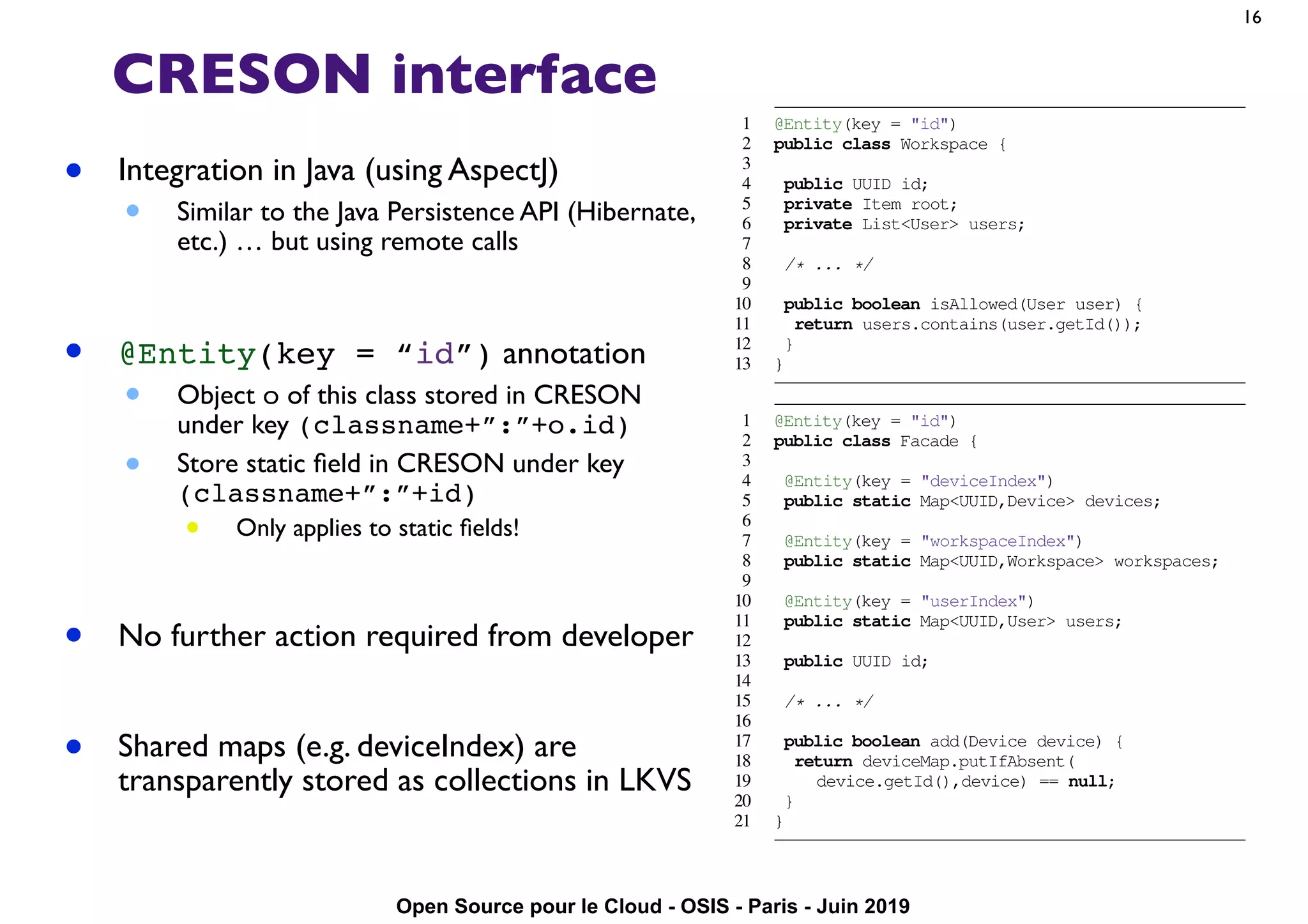 Open Source pour le Cloud - OSIS - Paris - Juin 2019
CRESON interface
• Integration in Java (using AspectJ)
• Similar to the Java Persistence API (Hibernate,
etc.) … but using remote calls
• @Entity(key = “id”) annotation
• Object o of this class stored in CRESON
under key (classname+”:”+o.id)
• Store static ﬁeld in CRESON under key
(classname+”:”+id)
• Only applies to static ﬁelds!
• No further action required from developer
• Shared maps (e.g. deviceIndex) are
transparently stored as collections in LKVS
16
to modify the application metadata. We depict the class schema
of the SyncService in Figure 3. At some SyncService instance,
a thread interacts with CRESON using a Facade object.
Classes including the Facade and below differ from one
persistence technology to another. Their portage is where we
spent most of our effort.
A Workspace object models a synced folder. It is
composed of ﬁles and directories (Item in Figure 3). For
each Item, the SyncService stores versioning information
as ItemVersion objects. Similarly to other personal cloud
storage services, StackSync operates at the sub-ﬁle level by
splitting ﬁles into chunks; this greatly reduces the cost of data
synchronization. A Chunk is immutable and identiﬁed with a
ﬁngerprint. It may appear in one or more ﬁles.
Relational Approach. To scale up the original relational
implementation, we followed conventional wisdom and sharded
metadata across multiple servers. The key enabler of this pro-
cess is PL/Proxy, a stored procedure language for PostgreSQL.
PL/Proxy allows dispatching requests to several PostgreSQL
servers. It was originally developed by Skype to scale up their
services to millions of users.
Following this approach, we horizontally partition metadata
by hashing user identiﬁers with PostgreSQL built-in function.
As a result, all the metadata of a user is slotted into the
same shard. Any request for committing changes made by the
same user is redirected to the appropriate shard. In detail, we
accomplish this with the following PL/Proxy procedure (we
omit some parameters for readability):
1 @Entity(key = "id")
2 public class Workspace {
3
4 public UUID id;
5 private Item root;
6 private List<User> users;
7
8 /* ... */
9
10 public boolean isAllowed(User user) {
11 return users.contains(user.getId());
12 }
13 }
1 @Entity(key = "id")
2 public class Facade {
3
4 @Entity(key = "deviceIndex")
5 public static Map<UUID,Device> devices;
6
7 @Entity(key = "workspaceIndex")
8 public static Map<UUID,Workspace> workspaces;
9
10 @Entity(key = "userIndex")
11 public static Map<UUID,User> users;
12
13 public UUID id;
14
15 /* ... */
16
17 public boolean add(Device device) {
18 return deviceMap.putIfAbsent(
19 device.getId(),device) == null;
20 }
21 }
Fig. 4. Workspace and Facade classes
 