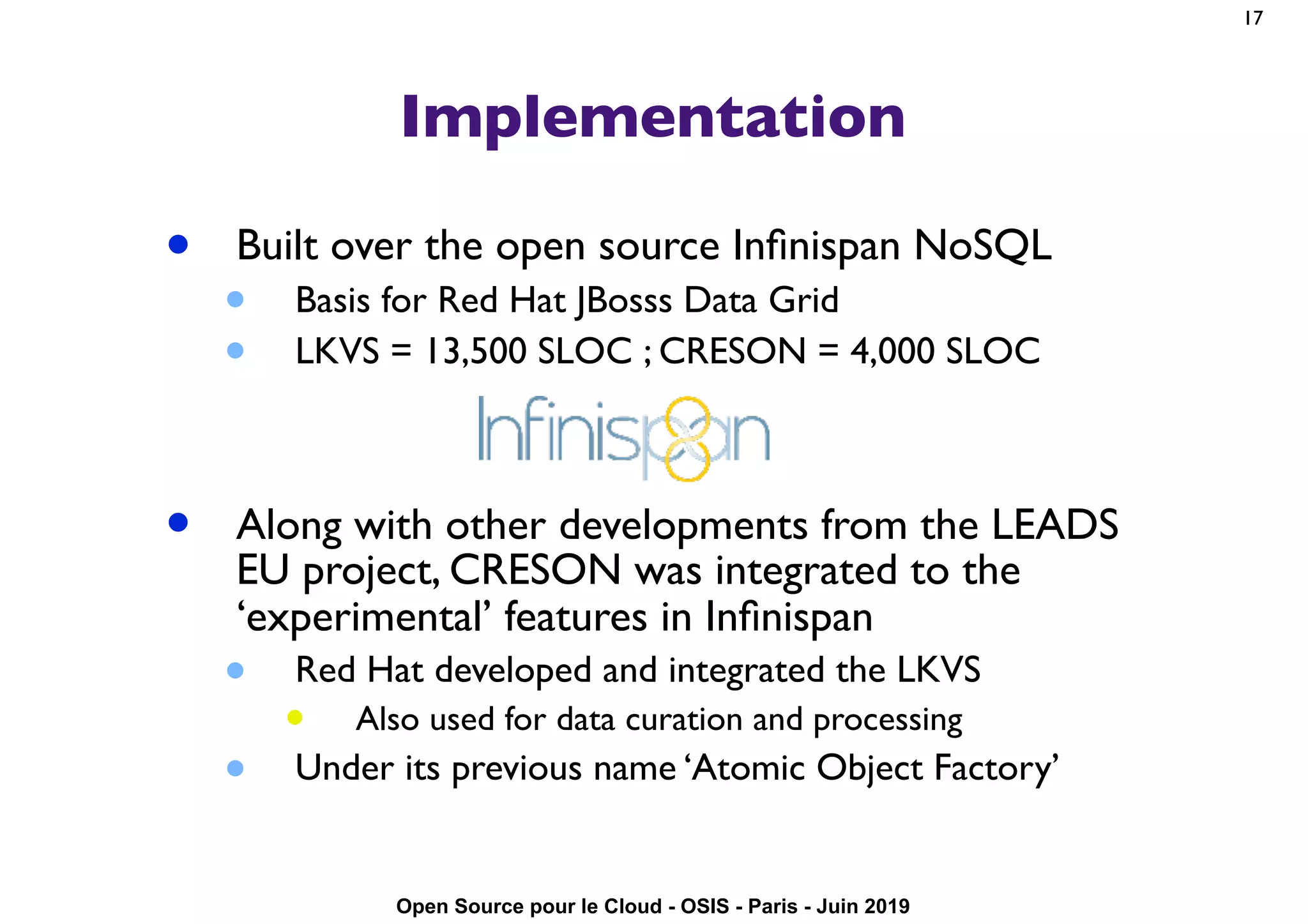 Open Source pour le Cloud - OSIS - Paris - Juin 2019
Implementation
• Built over the open source Inﬁnispan NoSQL
• Basis for Red Hat JBosss Data Grid
• LKVS = 13,500 SLOC ; CRESON = 4,000 SLOC
• Along with other developments from the LEADS
EU project, CRESON was integrated to the
‘experimental’ features in Inﬁnispan
• Red Hat developed and integrated the LKVS
• Also used for data curation and processing
• Under its previous name ‘Atomic Object Factory’
17
 