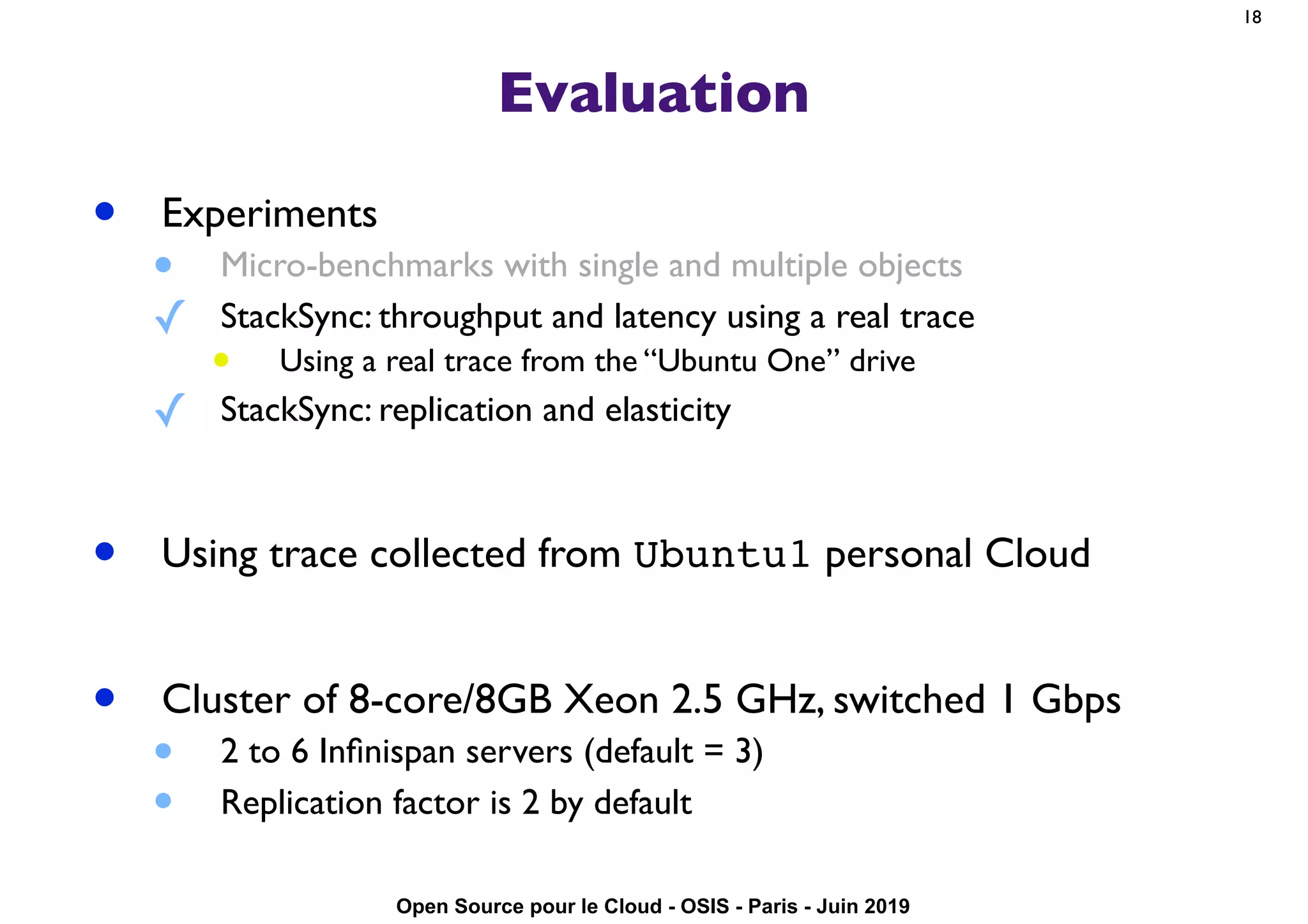 Open Source pour le Cloud - OSIS - Paris - Juin 2019
Evaluation
• Experiments
• Micro-benchmarks with single and multiple objects
✓ StackSync: throughput and latency using a real trace
• Using a real trace from the “Ubuntu One” drive
✓ StackSync: replication and elasticity
• Using trace collected from Ubuntu1 personal Cloud
• Cluster of 8-core/8GB Xeon 2.5 GHz, switched 1 Gbps
• 2 to 6 Inﬁnispan servers (default = 3)
• Replication factor is 2 by default
18
 