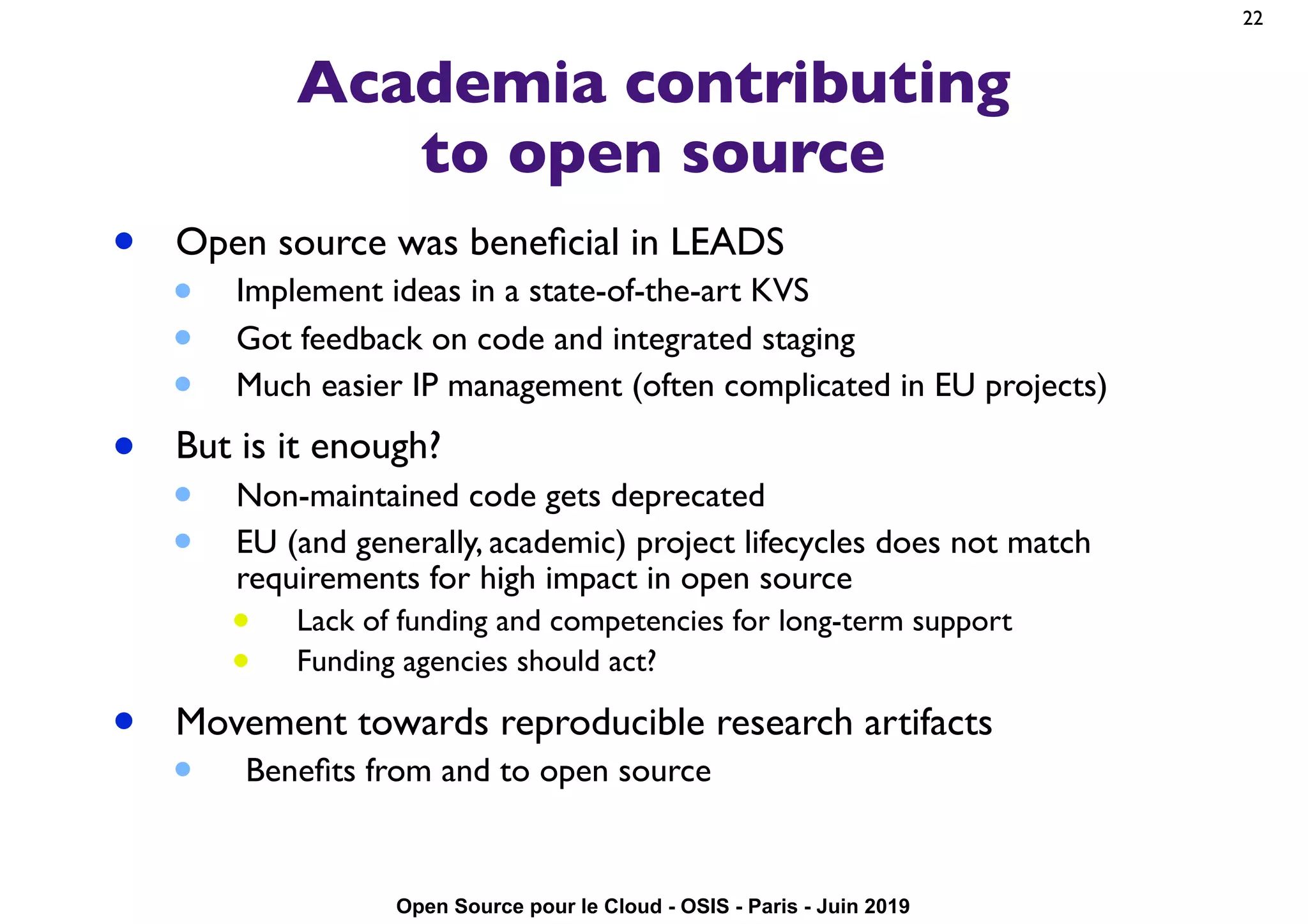Open Source pour le Cloud - OSIS - Paris - Juin 2019
Academia contributing
to open source
• Open source was beneﬁcial in LEADS
• Implement ideas in a state-of-the-art KVS
• Got feedback on code and integrated staging
• Much easier IP management (often complicated in EU projects)
• But is it enough?
• Non-maintained code gets deprecated
• EU (and generally, academic) project lifecycles does not match
requirements for high impact in open source
• Lack of funding and competencies for long-term support
• Funding agencies should act?
• Movement towards reproducible research artifacts
• Beneﬁts from and to open source
22
 