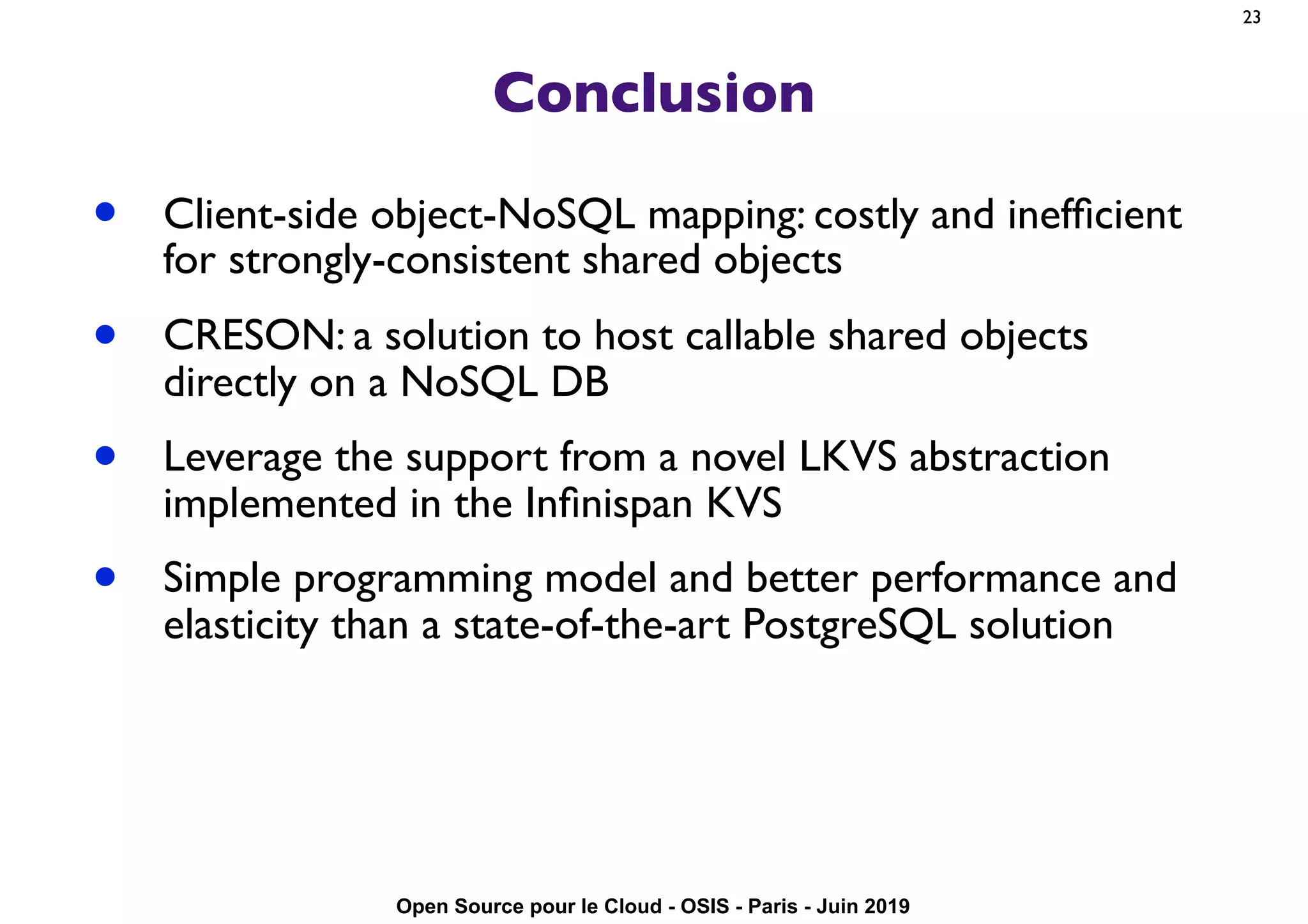 Open Source pour le Cloud - OSIS - Paris - Juin 2019
Conclusion
• Client-side object-NoSQL mapping: costly and inefﬁcient
for strongly-consistent shared objects
• CRESON: a solution to host callable shared objects
directly on a NoSQL DB
• Leverage the support from a novel LKVS abstraction
implemented in the Inﬁnispan KVS
• Simple programming model and better performance and
elasticity than a state-of-the-art PostgreSQL solution
23
 