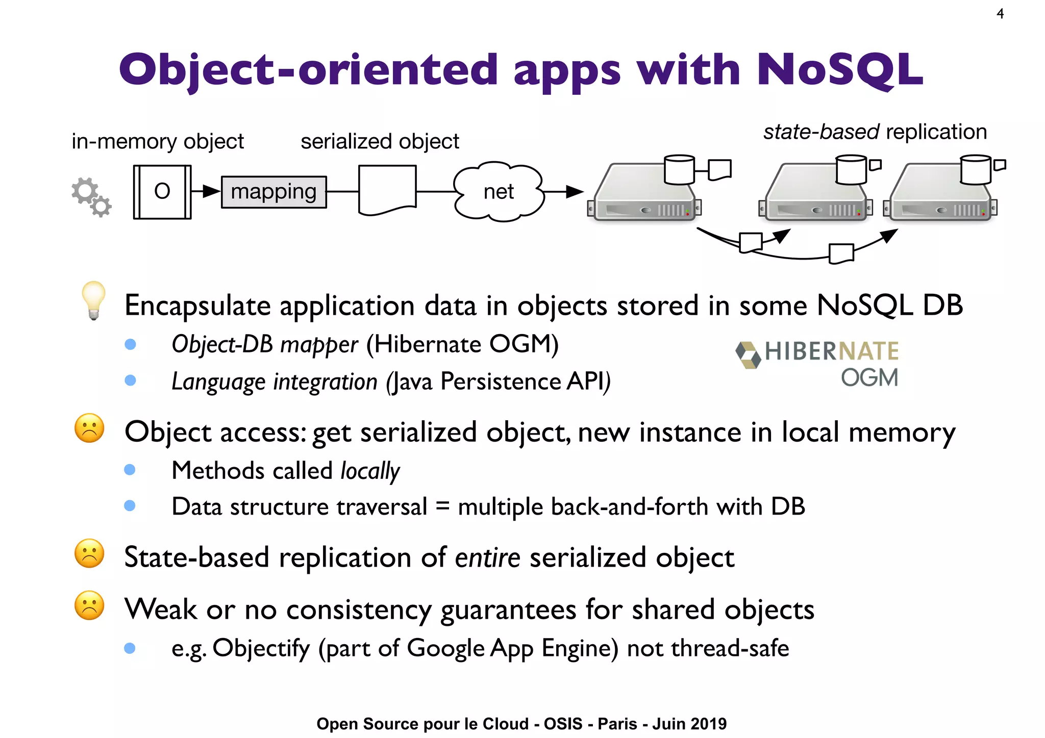Open Source pour le Cloud - OSIS - Paris - Juin 2019
Object-oriented apps with NoSQL
💡 Encapsulate application data in objects stored in some NoSQL DB
• Object-DB mapper (Hibernate OGM)
• Language integration (Java Persistence API)
☹ Object access: get serialized object, new instance in local memory
• Methods called locally
• Data structure traversal = multiple back-and-forth with DB
☹ State-based replication of entire serialized object
☹ Weak or no consistency guarantees for shared objects
• e.g. Objectify (part of Google App Engine) not thread-safe
4
mappingO
serialized objectin-memory object
net
state-based replication
 