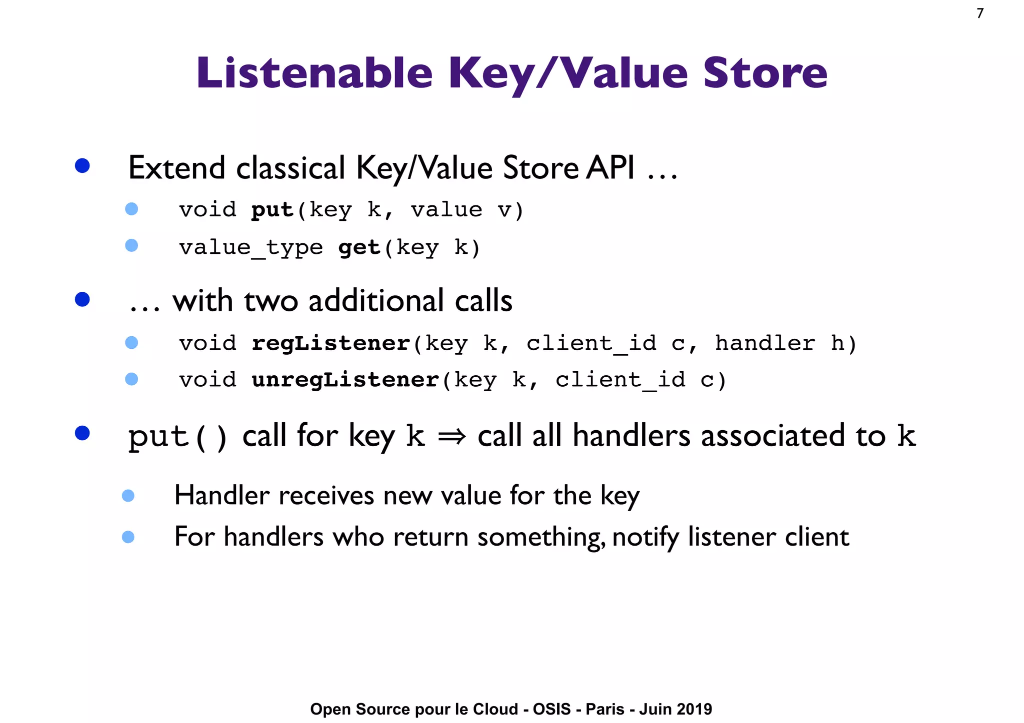 Open Source pour le Cloud - OSIS - Paris - Juin 2019
Listenable Key/Value Store
• Extend classical Key/Value Store API …
• void put(key k, value v)
• value_type get(key k)
• … with two additional calls
• void regListener(key k, client_id c, handler h)
• void unregListener(key k, client_id c)
• put() call for key k call all handlers associated to k
• Handler receives new value for the key
• For handlers who return something, notify listener client
7
 