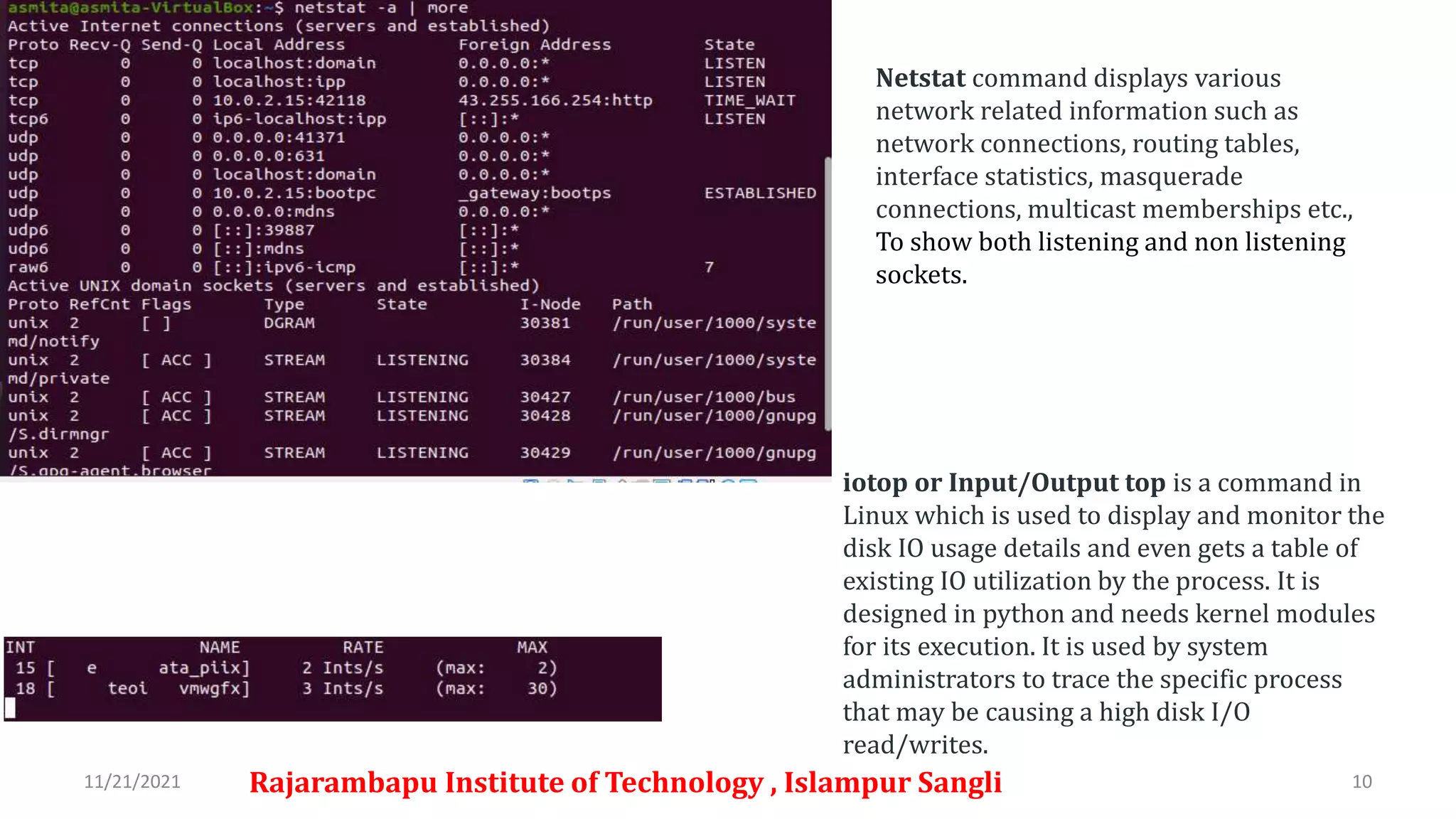 11/21/2021 Rajarambapu Institute of Technology , Islampur Sangli 10
iotop or Input/Output top is a command in
Linux which is used to display and monitor the
disk IO usage details and even gets a table of
existing IO utilization by the process. It is
designed in python and needs kernel modules
for its execution. It is used by system
administrators to trace the specific process
that may be causing a high disk I/O
read/writes.
Netstat command displays various
network related information such as
network connections, routing tables,
interface statistics, masquerade
connections, multicast memberships etc.,
To show both listening and non listening
sockets.
 