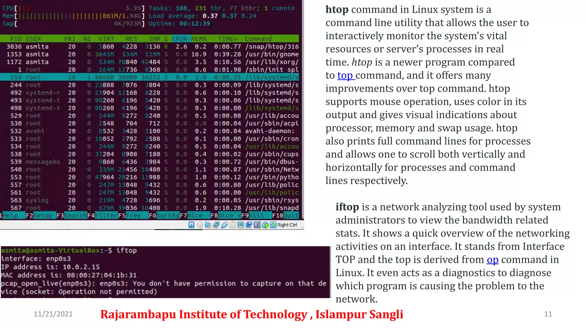11/21/2021 Rajarambapu Institute of Technology , Islampur Sangli 11
htop command in Linux system is a
command line utility that allows the user to
interactively monitor the system’s vital
resources or server’s processes in real
time. htop is a newer program compared
to top command, and it offers many
improvements over top command. htop
supports mouse operation, uses color in its
output and gives visual indications about
processor, memory and swap usage. htop
also prints full command lines for processes
and allows one to scroll both vertically and
horizontally for processes and command
lines respectively.
iftop is a network analyzing tool used by system
administrators to view the bandwidth related
stats. It shows a quick overview of the networking
activities on an interface. It stands from Interface
TOP and the top is derived from op command in
Linux. It even acts as a diagnostics to diagnose
which program is causing the problem to the
network.
 