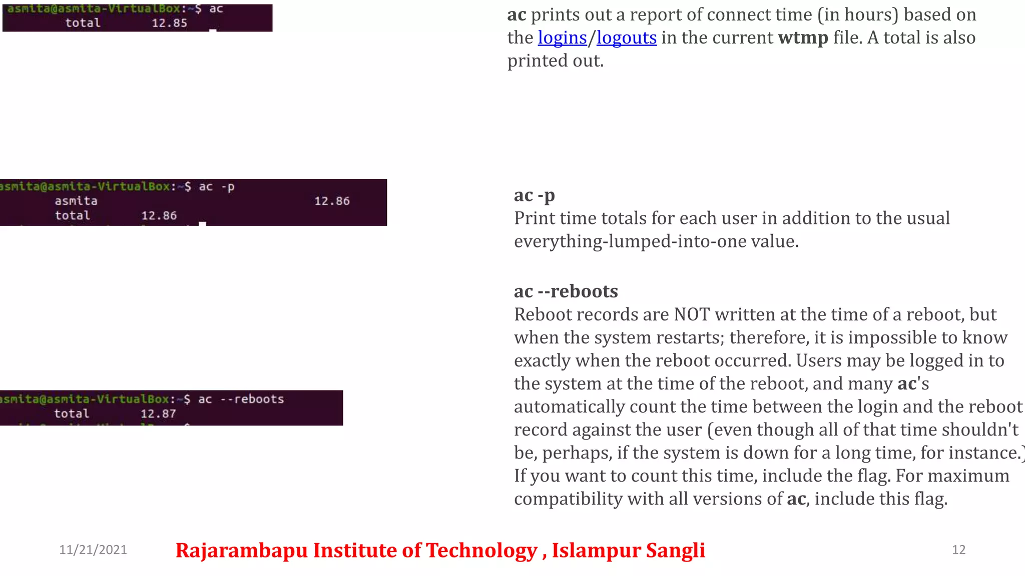 11/21/2021 Rajarambapu Institute of Technology , Islampur Sangli 12
ac prints out a report of connect time (in hours) based on
the logins/logouts in the current wtmp file. A total is also
printed out.
ac -p
Print time totals for each user in addition to the usual
everything-lumped-into-one value.
ac --reboots
Reboot records are NOT written at the time of a reboot, but
when the system restarts; therefore, it is impossible to know
exactly when the reboot occurred. Users may be logged in to
the system at the time of the reboot, and many ac's
automatically count the time between the login and the reboot
record against the user (even though all of that time shouldn't
be, perhaps, if the system is down for a long time, for instance.)
If you want to count this time, include the flag. For maximum
compatibility with all versions of ac, include this flag.
 