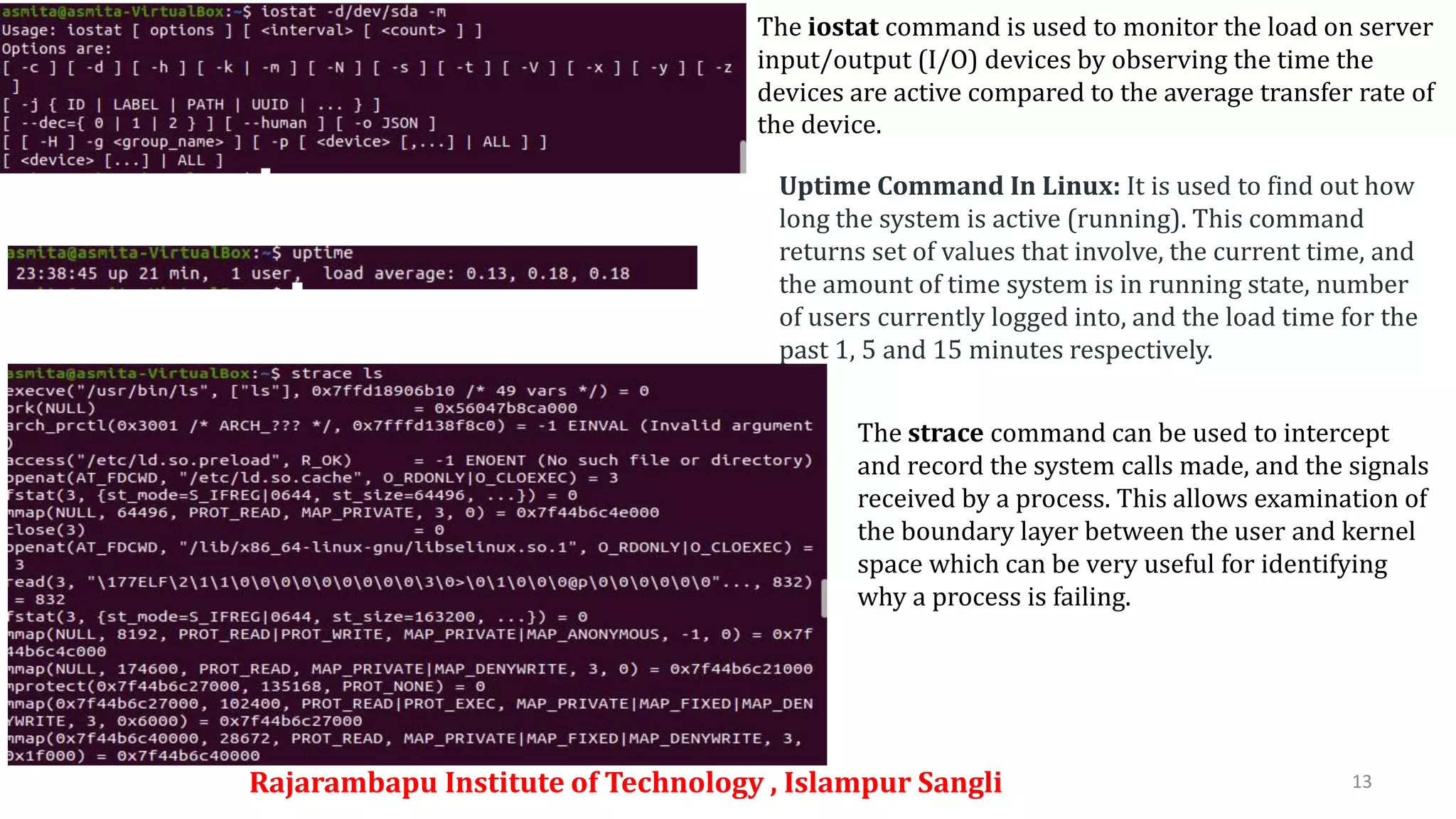 Rajarambapu Institute of Technology , Islampur Sangli 13
The iostat command is used to monitor the load on server
input/output (I/O) devices by observing the time the
devices are active compared to the average transfer rate of
the device.
Uptime Command In Linux: It is used to find out how
long the system is active (running). This command
returns set of values that involve, the current time, and
the amount of time system is in running state, number
of users currently logged into, and the load time for the
past 1, 5 and 15 minutes respectively.
The strace command can be used to intercept
and record the system calls made, and the signals
received by a process. This allows examination of
the boundary layer between the user and kernel
space which can be very useful for identifying
why a process is failing.
 