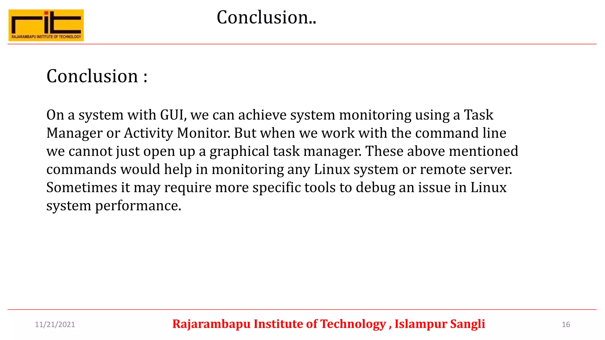 Conclusion..
Conclusion :
On a system with GUI, we can achieve system monitoring using a Task
Manager or Activity Monitor. But when we work with the command line
we cannot just open up a graphical task manager. These above mentioned
commands would help in monitoring any Linux system or remote server.
Sometimes it may require more specific tools to debug an issue in Linux
system performance.
16
Rajarambapu Institute of Technology , Islampur Sangli
11/21/2021
 