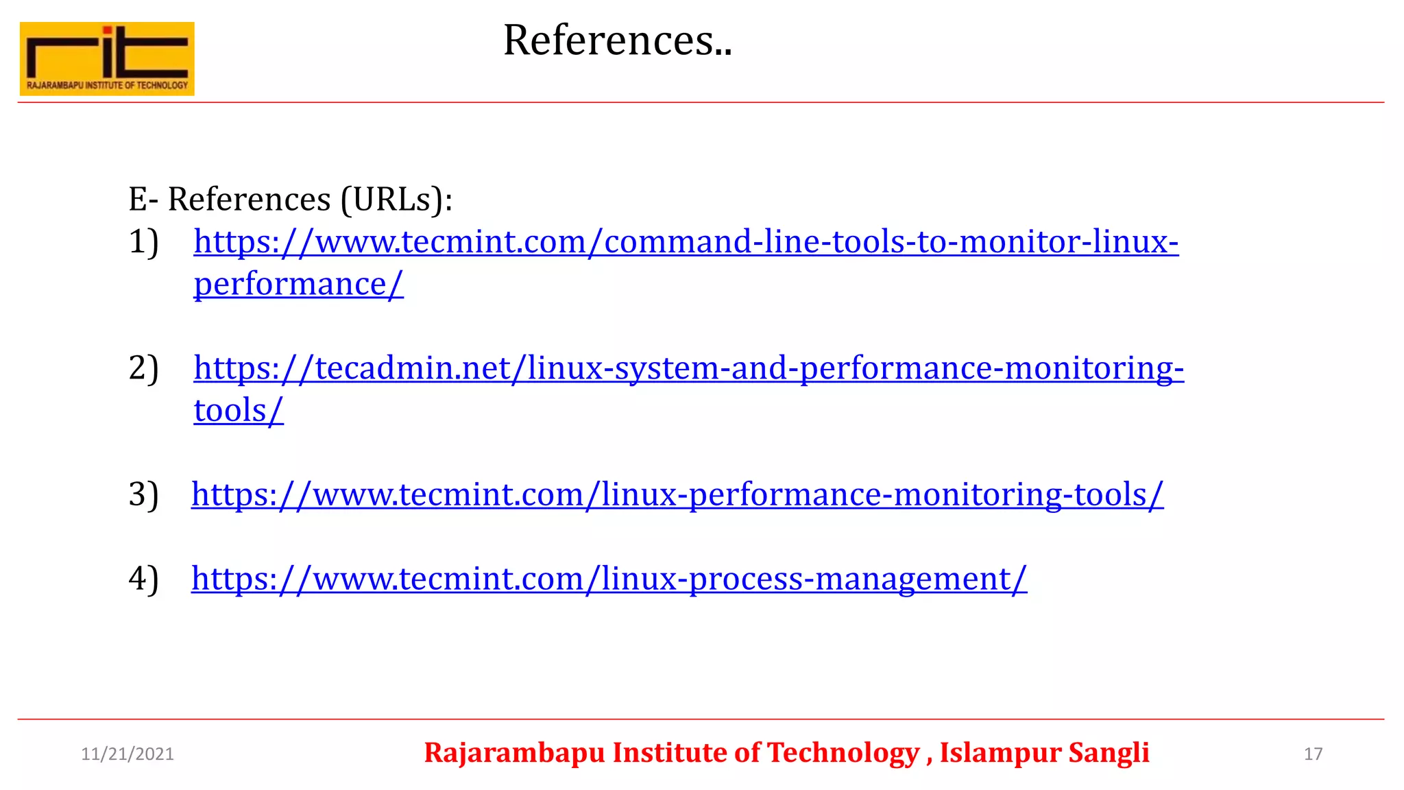 References..
E- References (URLs):
1) https://www.tecmint.com/command-line-tools-to-monitor-linux-
performance/
2) https://tecadmin.net/linux-system-and-performance-monitoring-
tools/
3) https://www.tecmint.com/linux-performance-monitoring-tools/
4) https://www.tecmint.com/linux-process-management/
17
Rajarambapu Institute of Technology , Islampur Sangli
11/21/2021
 