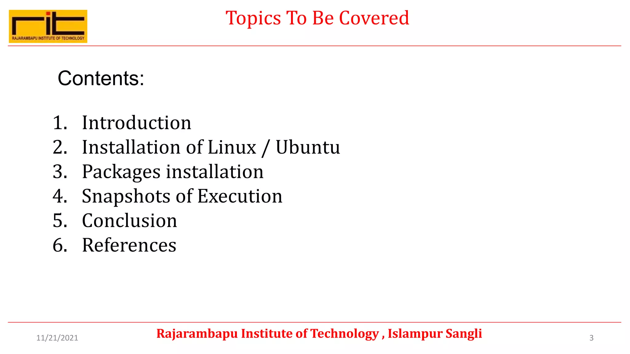 Topics To Be Covered
Contents:
1. Introduction
2. Installation of Linux / Ubuntu
3. Packages installation
4. Snapshots of Execution
5. Conclusion
6. References
3
Rajarambapu Institute of Technology , Islampur Sangli
11/21/2021
 