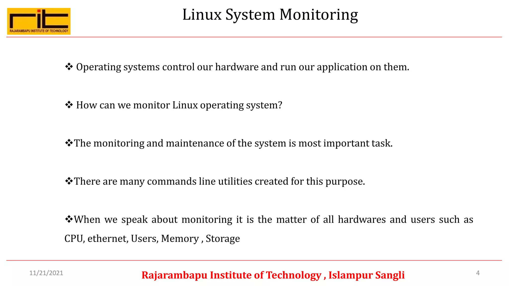 Linux System Monitoring
4
Rajarambapu Institute of Technology , Islampur Sangli
11/21/2021
 Operating systems control our hardware and run our application on them.
 How can we monitor Linux operating system?
The monitoring and maintenance of the system is most important task.
There are many commands line utilities created for this purpose.
When we speak about monitoring it is the matter of all hardwares and users such as
CPU, ethernet, Users, Memory , Storage
 