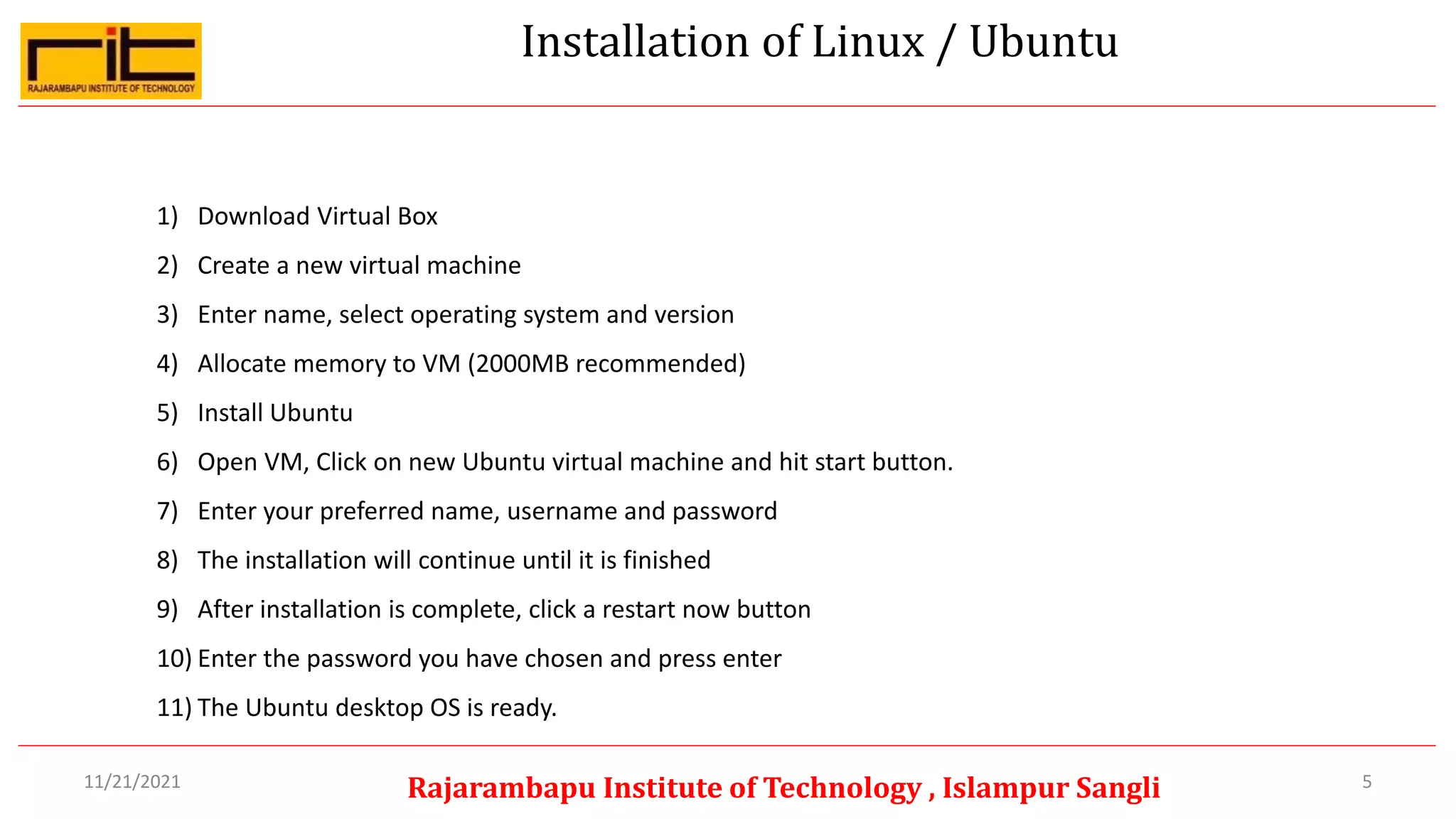 Installation of Linux / Ubuntu
5
Rajarambapu Institute of Technology , Islampur Sangli
11/21/2021
1) Download Virtual Box
2) Create a new virtual machine
3) Enter name, select operating system and version
4) Allocate memory to VM (2000MB recommended)
5) Install Ubuntu
6) Open VM, Click on new Ubuntu virtual machine and hit start button.
7) Enter your preferred name, username and password
8) The installation will continue until it is finished
9) After installation is complete, click a restart now button
10) Enter the password you have chosen and press enter
11) The Ubuntu desktop OS is ready.
 