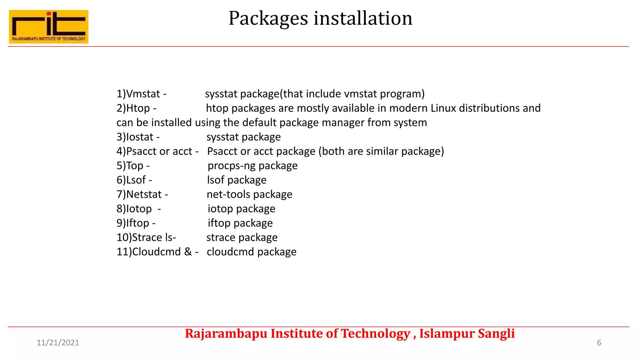 Packages installation
6
Rajarambapu Institute of Technology , Islampur Sangli
11/21/2021
1)Vmstat - sysstat package(that include vmstat program)
2)Htop - htop packages are mostly available in modern Linux distributions and
can be installed using the default package manager from system
3)Iostat - sysstat package
4)Psacct or acct - Psacct or acct package (both are similar package)
5)Top - procps-ng package
6)Lsof - lsof package
7)Netstat - net-tools package
8)Iotop - iotop package
9)Iftop - iftop package
10)Strace ls- strace package
11)Cloudcmd & - cloudcmd package
 