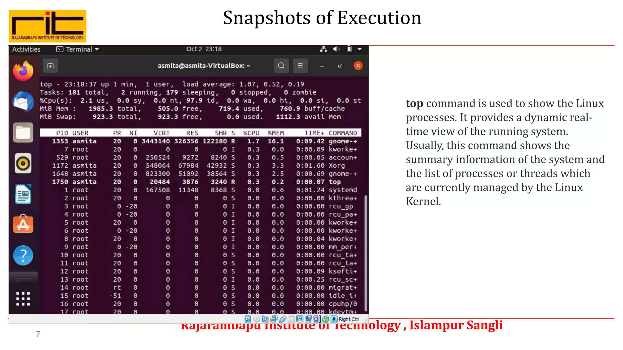 Snapshots of Execution
Rajarambapu Institute of Technology , Islampur Sangli
7
top command is used to show the Linux
processes. It provides a dynamic real-
time view of the running system.
Usually, this command shows the
summary information of the system and
the list of processes or threads which
are currently managed by the Linux
Kernel.
 