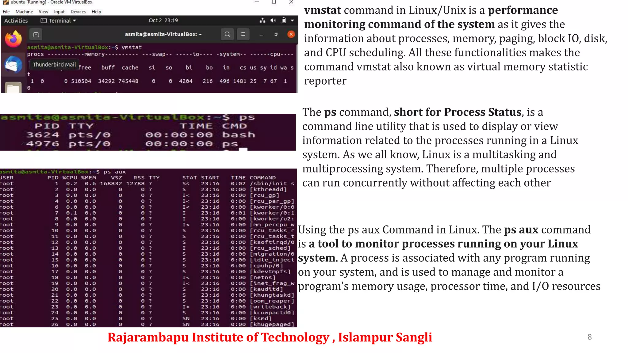 Rajarambapu Institute of Technology , Islampur Sangli 8
vmstat command in Linux/Unix is a performance
monitoring command of the system as it gives the
information about processes, memory, paging, block IO, disk,
and CPU scheduling. All these functionalities makes the
command vmstat also known as virtual memory statistic
reporter
The ps command, short for Process Status, is a
command line utility that is used to display or view
information related to the processes running in a Linux
system. As we all know, Linux is a multitasking and
multiprocessing system. Therefore, multiple processes
can run concurrently without affecting each other
Using the ps aux Command in Linux. The ps aux command
is a tool to monitor processes running on your Linux
system. A process is associated with any program running
on your system, and is used to manage and monitor a
program's memory usage, processor time, and I/O resources
 