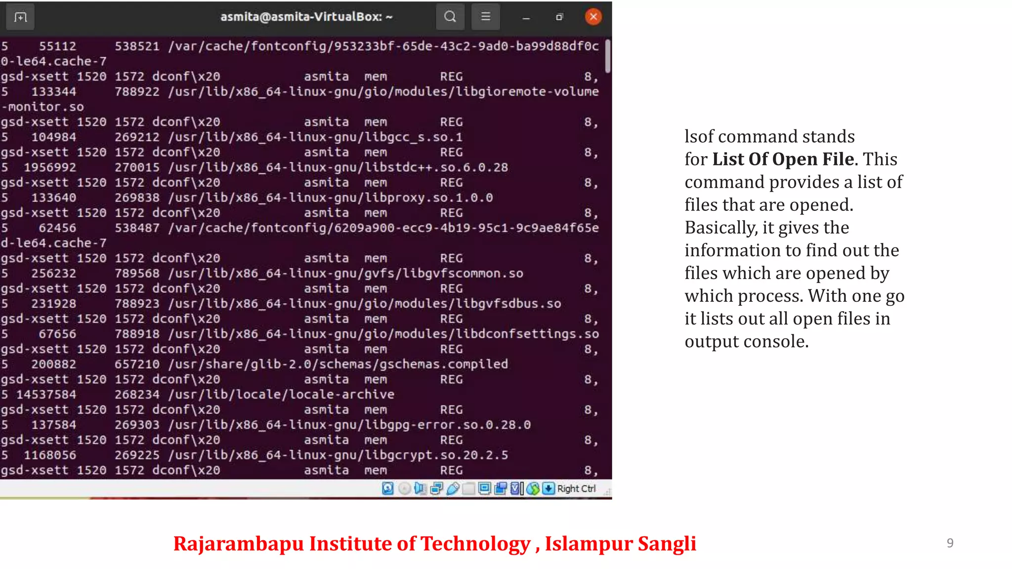 Rajarambapu Institute of Technology , Islampur Sangli 9
lsof command stands
for List Of Open File. This
command provides a list of
files that are opened.
Basically, it gives the
information to find out the
files which are opened by
which process. With one go
it lists out all open files in
output console.
 