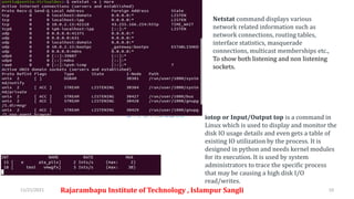 11/21/2021 Rajarambapu Institute of Technology , Islampur Sangli 10
iotop or Input/Output top is a command in
Linux which is used to display and monitor the
disk IO usage details and even gets a table of
existing IO utilization by the process. It is
designed in python and needs kernel modules
for its execution. It is used by system
administrators to trace the specific process
that may be causing a high disk I/O
read/writes.
Netstat command displays various
network related information such as
network connections, routing tables,
interface statistics, masquerade
connections, multicast memberships etc.,
To show both listening and non listening
sockets.
 